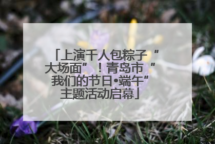 上演千人包粽子“大场面”！青岛市“我们的节日•端午”主题活动启幕