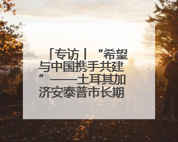 专访丨“希望与中国携手共建”——土耳其加济安泰普市长期待古丝路重镇焕发新活力