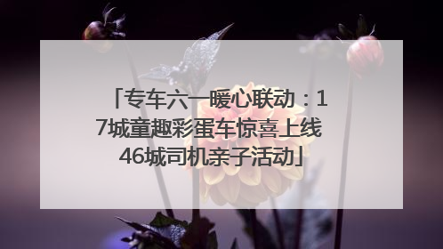 专车六一暖心联动：17城童趣彩蛋车惊喜上线 46城司机亲子活动