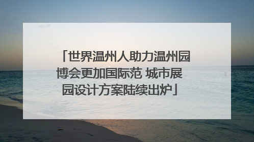 世界温州人助力温州园博会更加国际范 城市展园设计方案陆续出炉