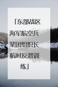 东部战区海军航空兵某团组织长航时反潜训练