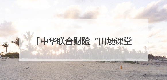中华联合财险“田埂课堂”谱写乡村振兴新篇章
