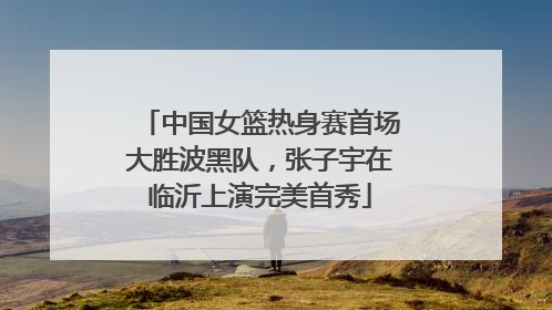 中国女篮热身赛首场大胜波黑队，张子宇在临沂上演完美首秀