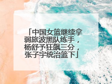 中国女篮继续拿弱旅波黑队练手，杨舒予狂飙三分，张子宇统治篮下