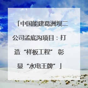 中国能建葛洲坝二公司孟底沟项目：打造“样板工程” 彰显“水电王牌”