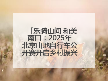乐骑山间 和美南口：2025年北京山地自行车公开赛开启乡村振兴加速度