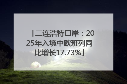 二连浩特口岸：2025年入境中欧班列同比增长17.73%