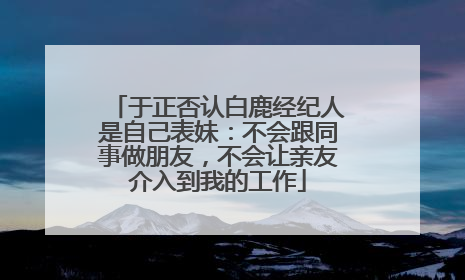 于正否认白鹿经纪人是自己表妹：不会跟同事做朋友，不会让亲友介入到我的工作