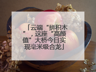 云端“拼积木”，这座“高颜值”大桥今日实现毫米级合龙