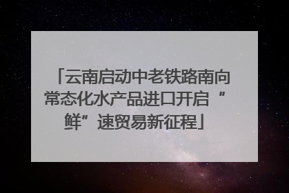 云南启动中老铁路南向常态化水产品进口开启“鲜”速贸易新征程