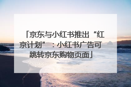 京东与小红书推出“红京计划”：小红书广告可跳转京东购物页面