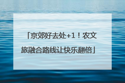 京郊好去处+1！农文旅融合路线让快乐翻倍