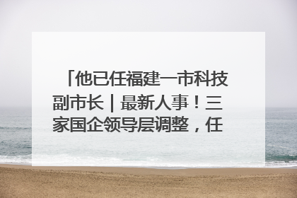 他已任福建一市科技副市长｜最新人事！三家国企领导层调整，任免多位政法系统干部