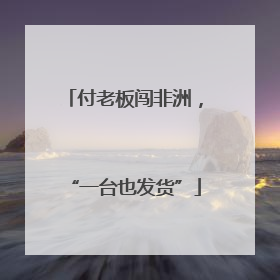 付老板闯非洲，“一台也发货”