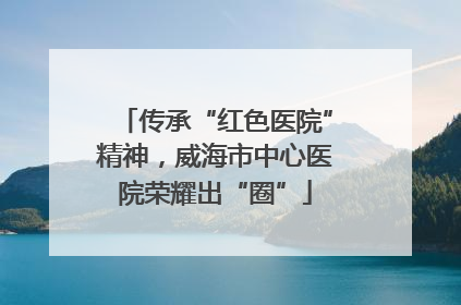传承“红色医院”精神，威海市中心医院荣耀出“圈”