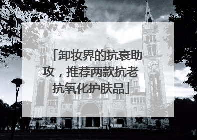 卸妆界的抗衰助攻，推荐两款抗老抗氧化护肤品