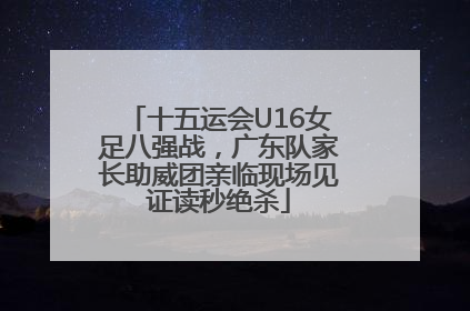 十五运会U16女足八强战，广东队家长助威团亲临现场见证读秒绝杀
