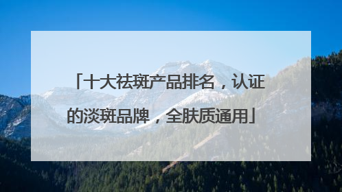十大祛斑产品排名，认证的淡斑品牌，全肤质通用