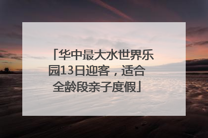 华中最大水世界乐园13日迎客，适合全龄段亲子度假