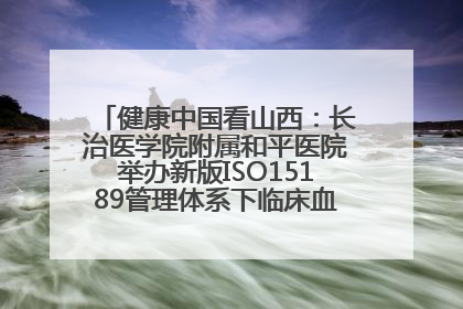 健康中国看山西：长治医学院附属和平医院举办新版ISO15189管理体系下临床血液检验培训班