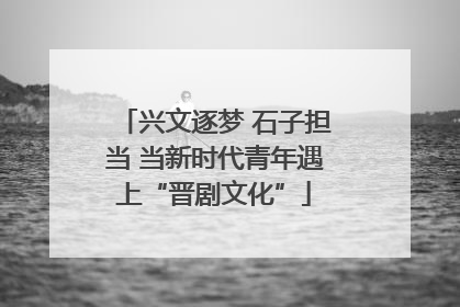 兴文逐梦 石子担当 当新时代青年遇上“晋剧文化”