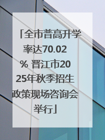 全市普高升学率达70.02% 晋江市2025年秋季招生政策现场咨询会举行