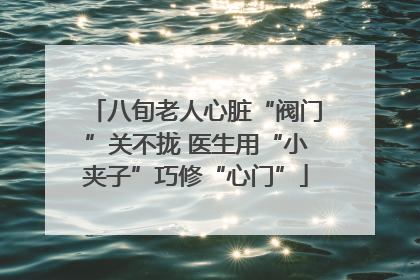 八旬老人心脏“阀门”关不拢 医生用“小夹子”巧修“心门”