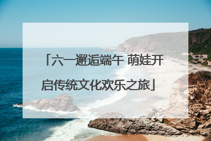 六一邂逅端午 萌娃开启传统文化欢乐之旅