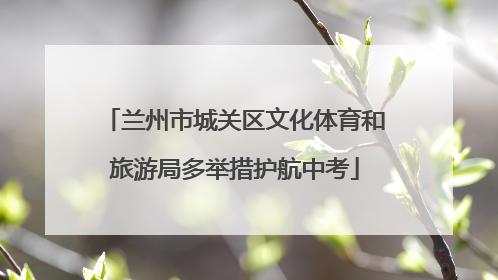 兰州市城关区文化体育和旅游局多举措护航中考