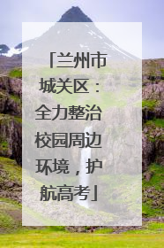 兰州市城关区：全力整治校园周边环境，护航高考