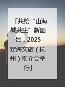 共绘“山海城共生”新图景，2025定海文旅（杭州）推介会举行