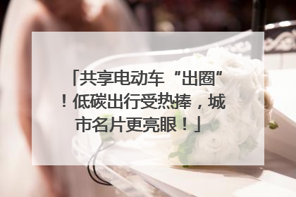 共享电动车“出圈”！低碳出行受热捧，城市名片更亮眼！