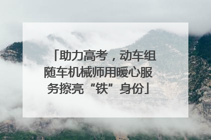 助力高考，动车组随车机械师用暖心服务擦亮“铁”身份