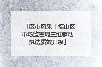 区市风采丨福山区市场监管局三维驱动执法质效升级
