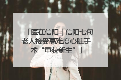 医在信阳｜信阳七旬老人接受高难度心脏手术“重获新生”