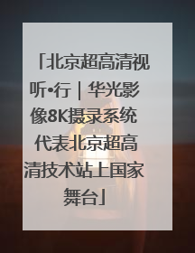 北京超高清视听•行｜华光影像8K摄录系统 代表北京超高清技术站上国家舞台