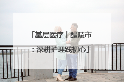 基层医疗丨醴陵市：深耕护理践初心
