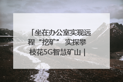 坐在办公室实现远程“挖矿” 实探攀枝花5G智慧矿山｜网络名人四川行