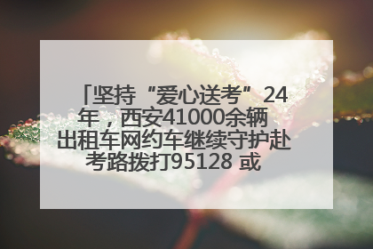 坚持“爱心送考”24年，西安41000余辆出租车网约车继续守护赴考路拨打95128 或者88880000均可报名参加一对一送考