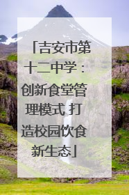吉安市第十二中学：创新食堂管理模式 打造校园饮食新生态