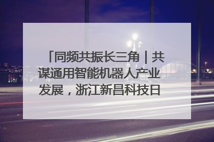 同频共振长三角｜共谋通用智能机器人产业发展，浙江新昌科技日搭建协同创新平台
