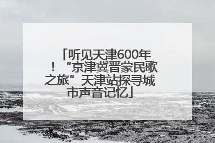 听见天津600年！“京津冀晋蒙民歌之旅”天津站探寻城市声音记忆