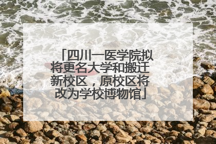 四川一医学院拟将更名大学和搬迁新校区，原校区将改为学校博物馆
