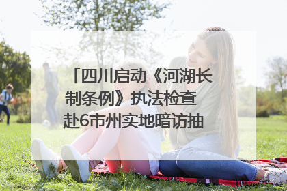 四川启动《河湖长制条例》执法检查 赴6市州实地暗访抽查｜四川人大之声