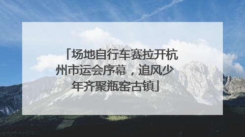 场地自行车赛拉开杭州市运会序幕，追风少年齐聚瓶窑古镇