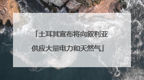 土耳其宣布将向叙利亚供应大量电力和天然气