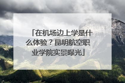 在机场边上学是什么体验？昆明航空职业学院实景曝光
