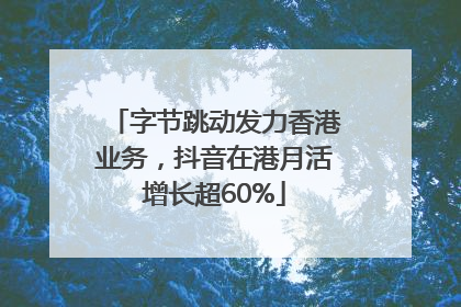 字节跳动发力香港业务，抖音在港月活增长超60%