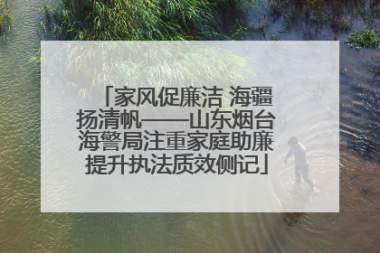 家风促廉洁 海疆扬清帆——山东烟台海警局注重家庭助廉提升执法质效侧记
