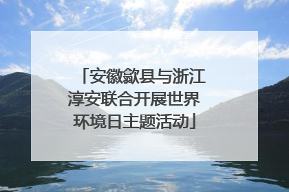 安徽歙县与浙江淳安联合开展世界环境日主题活动